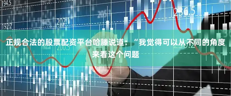 正规合法的股票配资平台哈滕说道：“我觉得可以从不同的角度来看这个问题