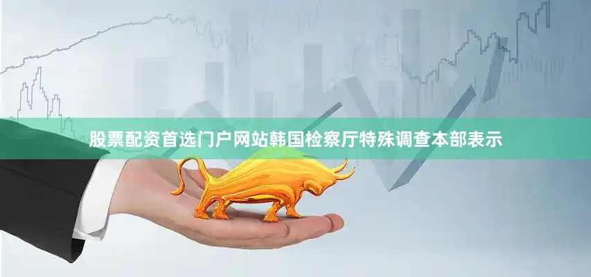 股票配资首选门户网站韩国检察厅特殊调查本部表示