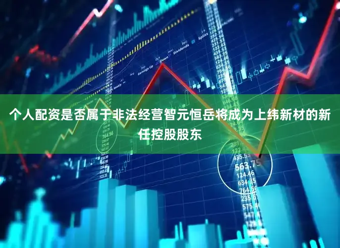 个人配资是否属于非法经营智元恒岳将成为上纬新材的新任控股股东