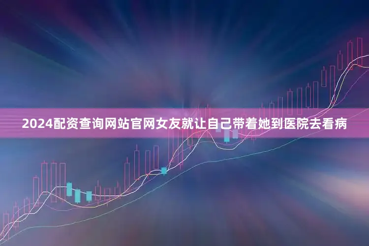 2024配资查询网站官网女友就让自己带着她到医院去看病