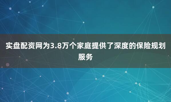 实盘配资网为3.8万个家庭提供了深度的保险规划服务
