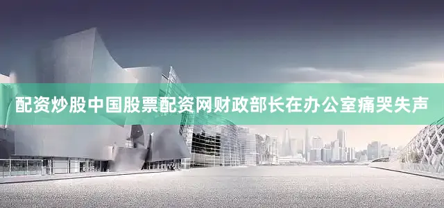 配资炒股中国股票配资网财政部长在办公室痛哭失声