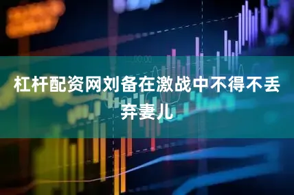 杠杆配资网刘备在激战中不得不丢弃妻儿