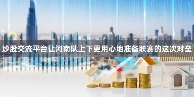 炒股交流平台让河南队上下更用心地准备联赛的这次对垒