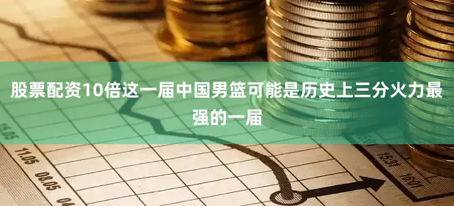 股票配资10倍这一届中国男篮可能是历史上三分火力最强的一届