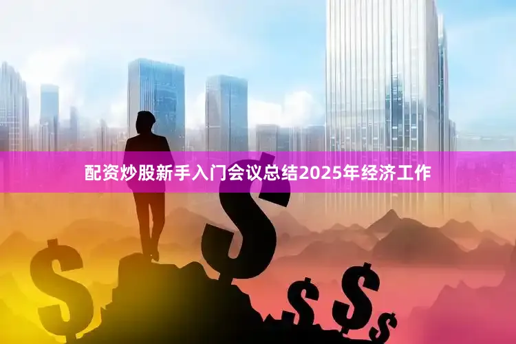 配资炒股新手入门会议总结2025年经济工作